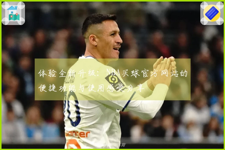 体验全新升级:NBA买球官方网站的便捷功能与使用感受分享